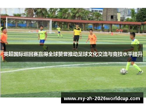 英超国际巡回赛赢得全球赞誉推动足球文化交流与竞技水平提升 英超国际巡回赛赢得全球赞誉推动足球文化交流与竞技水平提升