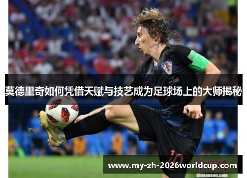 莫德里奇如何凭借天赋与技艺成为足球场上的大师揭秘