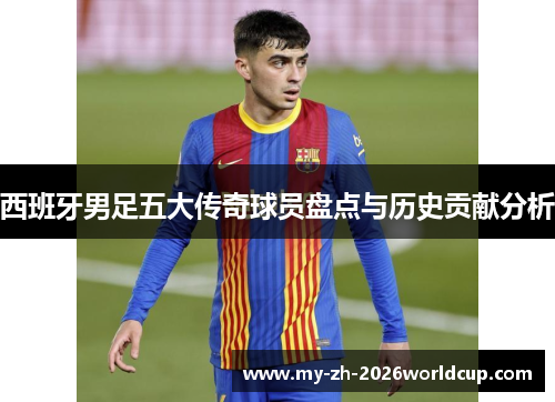 西班牙男足五大传奇球员盘点与历史贡献分析 西班牙男足五大传奇球员盘点与历史贡献分析