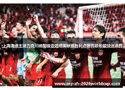 上海海港主场力克川崎前锋亚冠精英联赛胜利点燃晋级希望球迷沸腾