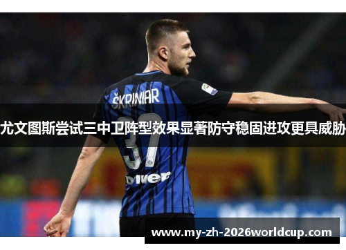 尤文图斯尝试三中卫阵型效果显著防守稳固进攻更具威胁