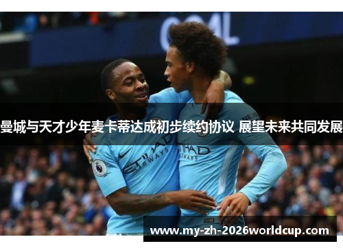 曼城与天才少年麦卡蒂达成初步续约协议 展望未来共同发展 曼城与天才少年麦卡蒂达成初步续约协议 展望未来共同发展