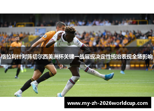 格拉利什对阵切尔西美洲杯关键一战展现决定性统治表现全场影响 格拉利什对阵切尔西美洲杯关键一战展现决定性统治表现全场影响